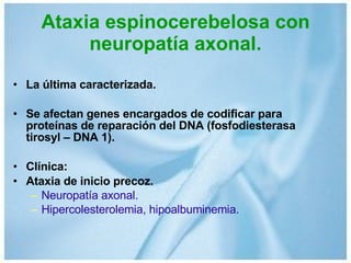 Ataxia espinocerebelosa con neuropatía axonal. La última caracterizada. Se afectan genes encargados de codificar para proteínas de reparación del DNA (fosfodiesterasa tirosyl – DNA 1). Clínica: Ataxia de inicio precoz. Neuropatía axonal. Hipercolesterolemia, hipoalbuminemia. 