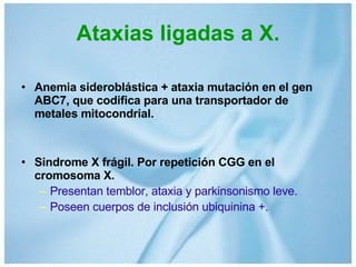 Ataxias ligadas a X. Anemia sideroblástica + ataxia mutación en el gen ABC7, que codifica para una transportador de metales mitocondrial. Sindrome X frágil. Por repetición CGG en el cromosoma X. Presentan temblor, ataxia y parkinsonismo leve. Poseen cuerpos de inclusión ubiquinina +. 