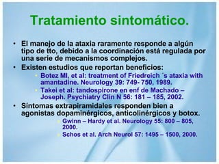 Tratamiento sintomático. El manejo de la ataxia raramente responde a algún tipo de tto, debido a la coordinación está regulada por una serie de mecanismos complejos. Existen estudios que reportan beneficios: Botez MI, et al: treatment of Friedreich ´s ataxia with amantadine. Neurology 39: 749- 750, 1989. Takei et al: tandospirone en enf de Machado – Joseph. Psychiatry Clin N 56: 181 – 185, 2002. Síntomas extrapiramidales responden bien a agonistas dopaminérgicos, anticolinérgicos y botox. Gwinn – Hardy et al. Neurology 55: 800 – 805, 2000. Schos et al. Arch Neurol 57: 1495 – 1500, 2000. 