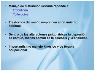Manejo de disfunción urinaria reponde a: Oxibutirina. Tolterodina. Trastornos del sueño responden a tratamiento habitual. Dentro de las alteraciones psiquiátricas la depresión es común, menos común es la psicosis y la ansiedad. Importantísimo manejo kinésico y de terapia ocupacional. 
