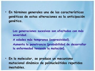 En términos generales una de las características genéticas de estas alteraciones es la anticipación genética. Las generaciones sucesivas son afectadas con más severidad. A edades más tempranas (expresividad).  Aumenta la penetrancia (probabilidad de desarrollar la enfermedad teniendo la mutación). En lo molecular, se produce un mecanismo mutacional dinámico de polinucleótidos repetidos inestables. 
