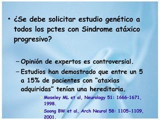 ¿Se debe solicitar estudio genético a todos los pctes con Sindrome atáxico progresivo? Opinión de expertos es controversial. Estudios han demostrado que entre un 5 a 15% de pacientes con “ataxias adquiridas” tenían una hereditaria. Moseley ML et al, Neurology 51: 1666–1671, 1998. Soong BW et al, Arch Neurol 58: 1105-1109, 2001. 