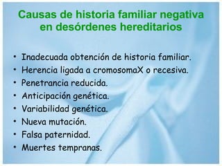 Causas de historia familiar negativa en desórdenes hereditarios Inadecuada obtención de historia familiar. Herencia ligada a cromosomaX o recesiva. Penetrancia reducida. Anticipación genética. Variabilidad genética. Nueva mutación. Falsa paternidad. Muertes tempranas. 
