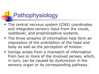 Pathophysiology
   The central nervous system (CNS) coordinates
    and integrates sensory input from the visual,
    vestibular, and proprioceptive systems.
   The three streams of information help form an
    impression of the orientation of the head and
    body as well as the perception of motion.
   Vertigo arises from a mismatch of information
    from two or more of the involved senses, which,
    in turn, can be caused by dysfunction in the
    sensory organ or its corresponding pathway.
 