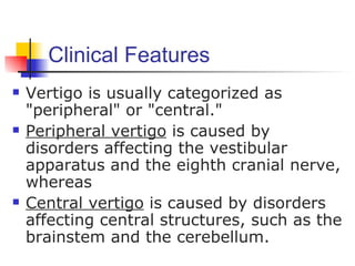 Clinical Features
   Vertigo is usually categorized as
    "peripheral" or "central."
   Peripheral vertigo is caused by
    disorders affecting the vestibular
    apparatus and the eighth cranial nerve,
    whereas
   Central vertigo is caused by disorders
    affecting central structures, such as the
    brainstem and the cerebellum.
 