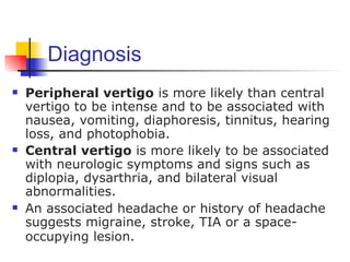 Diagnosis
   Peripheral vertigo is more likely than central
    vertigo to be intense and to be associated with
    nausea, vomiting, diaphoresis, tinnitus, hearing
    loss, and photophobia.
   Central vertigo is more likely to be associated
    with neurologic symptoms and signs such as
    diplopia, dysarthria, and bilateral visual
    abnormalities.
   An associated headache or history of headache
    suggests migraine, stroke, TIA or a space-
    occupying lesion.
 
