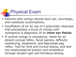 Physical Exam
   Patients with vertigo should have ear, neurologic,
    and vestibular examinations.
   Insufflation of air by use of a pneumatic otoscope
    that precipitates a burst of vertigo with
    nystagmus is diagnostic of an inner ear fistula
   If central vertigo is considered, check for an
    absent corneal reflex, facial paresis, difficulty
    swallowing, dysphonia, and depressed gag
    reflex. Test for limb and truncal ataxia, and test
    the vestibulospinal system and cerebellum
    through tandem gait and Romberg testing.
 