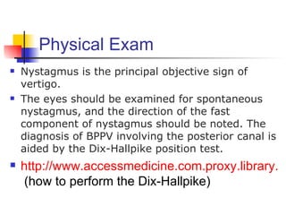Physical Exam
   Nystagmus is the principal objective sign of
    vertigo.
   The eyes should be examined for spontaneous
    nystagmus, and the direction of the fast
    component of nystagmus should be noted. The
    diagnosis of BPPV involving the posterior canal is
    aided by the Dix-Hallpike position test.
   http://www.accessmedicine.com.proxy.library.oh
    (how to perform the Dix-Hallpike)
 