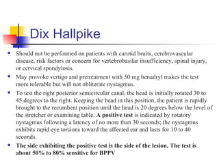 Dix Hallpike
   Should not be performed on patients with carotid bruits, cerebrovascular
    disease, risk factors or concern for vertebrobasilar insufficiency, spinal injury,
    or cervical spondylosis.
   May provoke vertigo and pretreatment with 50 mg benadryl makes the test
    more tolerable but will not obliterate nystagmus.
   To test the right posterior semicircular canal, the head is initially rotated 30 to
    45 degrees to the right. Keeping the head in this position, the patient is rapidly
    brought to the recumbent position until the head is 20 degrees below the level of
    the stretcher or examining table. A positive test is indicated by rotatory
    nystagmus following a latency of no more than 30 seconds; the nystagmus
    exhibits rapid eye torsions toward the affected ear and lasts for 10 to 40
    seconds.
   The side exhibiting the positive test is the side of the lesion. The test is
    about 50% to 80% sensitive for BPPV
 