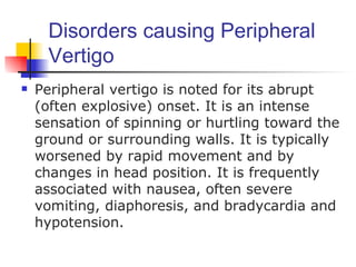 Disorders causing Peripheral
     Vertigo
   Peripheral vertigo is noted for its abrupt
    (often explosive) onset. It is an intense
    sensation of spinning or hurtling toward the
    ground or surrounding walls. It is typically
    worsened by rapid movement and by
    changes in head position. It is frequently
    associated with nausea, often severe
    vomiting, diaphoresis, and bradycardia and
    hypotension.
 