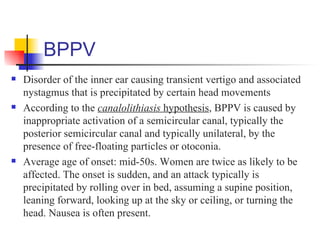 BPPV
   Disorder of the inner ear causing transient vertigo and associated
    nystagmus that is precipitated by certain head movements
   According to the canalolithiasis hypothesis, BPPV is caused by
    inappropriate activation of a semicircular canal, typically the
    posterior semicircular canal and typically unilateral, by the
    presence of free-floating particles or otoconia.
   Average age of onset: mid-50s. Women are twice as likely to be
    affected. The onset is sudden, and an attack typically is
    precipitated by rolling over in bed, assuming a supine position,
    leaning forward, looking up at the sky or ceiling, or turning the
    head. Nausea is often present.
 