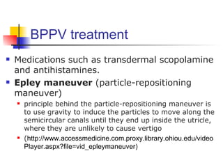 BPPV treatment
   Medications such as transdermal scopolamine
    and antihistamines.
   Epley maneuver (particle-repositioning
    maneuver)
       principle behind the particle-repositioning maneuver is
        to use gravity to induce the particles to move along the
        semicircular canals until they end up inside the utricle,
        where they are unlikely to cause vertigo
       (http://www.accessmedicine.com.proxy.library.ohiou.edu/video
        Player.aspx?file=vid_epleymaneuver)
 