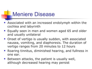 Meniere Disease
   Associated with an increased endolymph within the
    cochlea and labyrinth
   Equally seen in men and women aged 65 and older
    and usually unilateral
   Onset of vertigo is usually sudden, with associated
    nausea, vomiting, and diaphoresis. The duration of
    vertigo ranges from 20 minutes to 12 hours
   Roaring tinnitus, diminished hearing, and fullness in
    one ear.
   Between attacks, the patient is usually well,
    although decreased hearing may persist
 