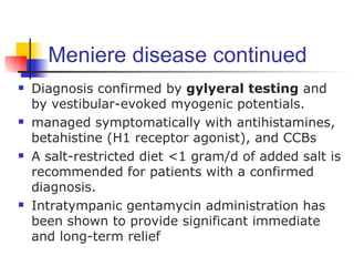 Meniere disease continued
   Diagnosis confirmed by gylyeral testing and
    by vestibular-evoked myogenic potentials.
   managed symptomatically with antihistamines,
    betahistine (H1 receptor agonist), and CCBs
   A salt-restricted diet <1 gram/d of added salt is
    recommended for patients with a confirmed
    diagnosis.
   Intratympanic gentamycin administration has
    been shown to provide significant immediate
    and long-term relief
 