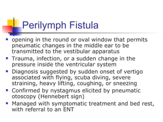 Perilymph Fistula
   opening in the round or oval window that permits
    pneumatic changes in the middle ear to be
    transmitted to the vestibular apparatus
   Trauma, infection, or a sudden change in the
    pressure inside the ventricular system
   Diagnosis suggested by sudden onset of vertigo
    associated with flying, scuba diving, severe
    straining, heavy lifting, coughing, or sneezing
   Confirmed by nystagmus elicited by pneumatic
    otoscopy (Hennebert sign)
   Managed with symptomatic treatment and bed rest,
    with referral to an ENT
 
