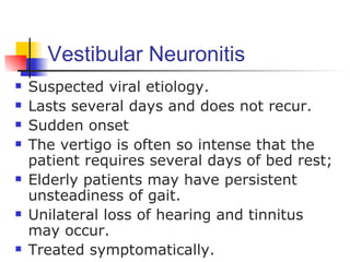 Vestibular Neuronitis
   Suspected viral etiology.
   Lasts several days and does not recur.
   Sudden onset
   The vertigo is often so intense that the
    patient requires several days of bed rest;
   Elderly patients may have persistent
    unsteadiness of gait.
   Unilateral loss of hearing and tinnitus
    may occur.
   Treated symptomatically.
 