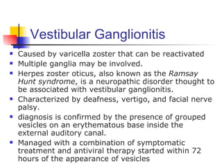 Vestibular Ganglionitis
   Caused by varicella zoster that can be reactivated
   Multiple ganglia may be involved.
   Herpes zoster oticus, also known as the Ramsay
    Hunt syndrome, is a neuropathic disorder thought to
    be associated with vestibular ganglionitis.
   Characterized by deafness, vertigo, and facial nerve
    palsy.
   diagnosis is confirmed by the presence of grouped
    vesicles on an erythematous base inside the
    external auditory canal.
   Managed with a combination of symptomatic
    treatment and antiviral therapy started within 72
    hours of the appearance of vesicles
 