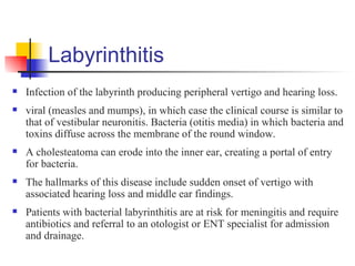 Labyrinthitis
   Infection of the labyrinth producing peripheral vertigo and hearing loss.
   viral (measles and mumps), in which case the clinical course is similar to
    that of vestibular neuronitis. Bacteria (otitis media) in which bacteria and
    toxins diffuse across the membrane of the round window.
   A cholesteatoma can erode into the inner ear, creating a portal of entry
    for bacteria.
   The hallmarks of this disease include sudden onset of vertigo with
    associated hearing loss and middle ear findings.
   Patients with bacterial labyrinthitis are at risk for meningitis and require
    antibiotics and referral to an otologist or ENT specialist for admission
    and drainage.
 
