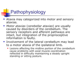 Pathophysiology
   Ataxia may categorized into motor and sensory
    ataxias.
   Motor ataxias (cerebellar ataxias) are usually
    caused by disorders of the cerebellum. The
    sensory receptors and afferent pathways are
    intact, but integration of the proprioceptive
    information is faulty.
   Involvement of the lateral cerebellum may lead
    to a motor ataxia of the ipsilateral limb.
       Lesions affecting the midline portion of the cerebellum
        cause problems with axial muscle coordination
        reflected in difficulty maintaining a steady upright
        standing or sitting posture.
 