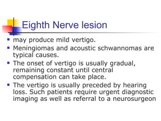 Eighth Nerve lesion
   may produce mild vertigo.
   Meningiomas and acoustic schwannomas are
    typical causes.
   The onset of vertigo is usually gradual,
    remaining constant until central
    compensation can take place.
   The vertigo is usually preceded by hearing
    loss. Such patients require urgent diagnostic
    imaging as well as referral to a neurosurgeon
 