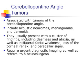 Cerebellopontine Angle
      Tumors
   Associated with tumors of the
    cerebellopontine angle.
   include acoustic neuromas, meningiomas,
    and dermoids.
   They usually present with a cluster of
    findings, including deafness and ataxia, as
    well as ipsilateral facial weakness, loss of the
    corneal reflex, and cerebellar signs.
   Require urgent diagnostic imaging as well as
    referral to a neurosurgeon
 