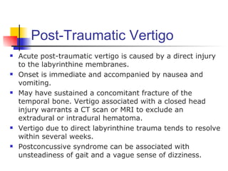 Post-Traumatic Vertigo
   Acute post-traumatic vertigo is caused by a direct injury
    to the labyrinthine membranes.
   Onset is immediate and accompanied by nausea and
    vomiting.
   May have sustained a concomitant fracture of the
    temporal bone. Vertigo associated with a closed head
    injury warrants a CT scan or MRI to exclude an
    extradural or intradural hematoma.
   Vertigo due to direct labyrinthine trauma tends to resolve
    within several weeks.
   Postconcussive syndrome can be associated with
    unsteadiness of gait and a vague sense of dizziness.
 