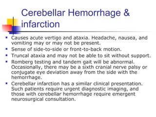 Cerebellar Hemorrhage &
        infarction
   Causes acute vertigo and ataxia. Headache, nausea, and
    vomiting may or may not be present.
   Sense of side-to-side or front-to-back motion.
   Truncal ataxia and may not be able to sit without support.
   Romberg testing and tandem gait will be abnormal.
    Occasionally, there may be a sixth cranial nerve palsy or
    conjugate eye deviation away from the side with the
    hemorrhage.
   Cerebellar infarction has a similar clinical presentation.
    Such patients require urgent diagnostic imaging, and
    those with cerebellar hemorrhage require emergent
    neurosurgical consultation.
 