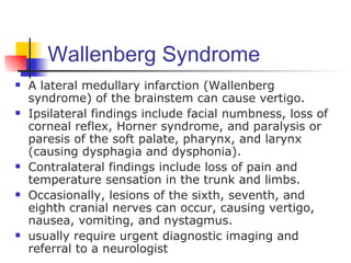 Wallenberg Syndrome
   A lateral medullary infarction (Wallenberg
    syndrome) of the brainstem can cause vertigo.
   Ipsilateral findings include facial numbness, loss of
    corneal reflex, Horner syndrome, and paralysis or
    paresis of the soft palate, pharynx, and larynx
    (causing dysphagia and dysphonia).
   Contralateral findings include loss of pain and
    temperature sensation in the trunk and limbs.
   Occasionally, lesions of the sixth, seventh, and
    eighth cranial nerves can occur, causing vertigo,
    nausea, vomiting, and nystagmus.
   usually require urgent diagnostic imaging and
    referral to a neurologist
 