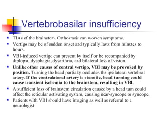 Vertebrobasilar insufficiency
   TIAs of the brainstem. Orthostasis can worsen symptoms.
   Vertigo may be of sudden onset and typically lasts from minutes to
    hours.
   VBI-induced vertigo can present by itself or be accompanied by
    diplopia, dysphagia, dysarthria, and bilateral loss of vision.
   Unlike other causes of central vertigo, VBI may be provoked by
    position. Turning the head partially occludes the ipsilateral vertebral
    artery. If the contralateral artery is stenotic, head turning could
    cause transient ischemia to the brainstem, resulting in VBI.
   A sufficient loss of brainstem circulation caused by a head turn could
    affect the reticular activating system, causing near-syncope or syncope.
   Patients with VBI should have imaging as well as referral to a
    neurologist
 