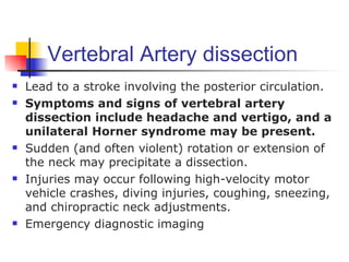 Vertebral Artery dissection
   Lead to a stroke involving the posterior circulation.
   Symptoms and signs of vertebral artery
    dissection include headache and vertigo, and a
    unilateral Horner syndrome may be present.
   Sudden (and often violent) rotation or extension of
    the neck may precipitate a dissection.
   Injuries may occur following high-velocity motor
    vehicle crashes, diving injuries, coughing, sneezing,
    and chiropractic neck adjustments.
   Emergency diagnostic imaging
 