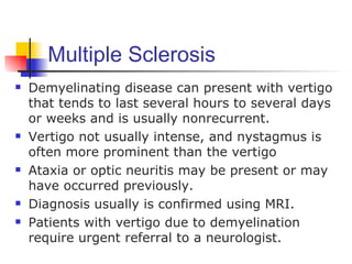 Multiple Sclerosis
   Demyelinating disease can present with vertigo
    that tends to last several hours to several days
    or weeks and is usually nonrecurrent.
   Vertigo not usually intense, and nystagmus is
    often more prominent than the vertigo
   Ataxia or optic neuritis may be present or may
    have occurred previously.
   Diagnosis usually is confirmed using MRI.
   Patients with vertigo due to demyelination
    require urgent referral to a neurologist.
 