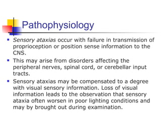 Pathophysiology
   Sensory ataxias occur with failure in transmission of
    proprioception or position sense information to the
    CNS.
   This may arise from disorders affecting the
    peripheral nerves, spinal cord, or cerebellar input
    tracts.
   Sensory ataxias may be compensated to a degree
    with visual sensory information. Loss of visual
    information leads to the observation that sensory
    ataxia often worsen in poor lighting conditions and
    may by brought out during examination.
 