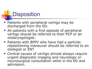 Disposition
   Patients with peripheral vertigo may be
    discharged from the ED.
   All patients with a first episode of peripheral
    vertigo should be referred to their PCP or an
    otolaryngologist.
   Patients with BPPV who have had a particle-
    repositioning maneuver should be referred to an
    otologist or ENT
   Central causes of vertigo almost always require
    urgent diagnostic imaging and neurologic or
    neurosurgical consultation while in the ED and
    admission.
 