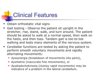 Clinical Features
   Obtain orthostatic vital signs
   Gait testing - Observe the patient sit upright in the
    stretcher, rise, stand, walk, and turn around. The patient
    should be asked to walk at a normal speed, then walk on
    the heels, and then toes. Tandem gait is toe-to-toe
    walking and tests many elements of the nervous system.
   Cerebellar functions are tested by asking the patient to
    perform smooth voluntary movements and rapidly
    alternating movements:
       dyssynergia (breakdown of movements into parts),
       dysmetria (inaccurate fine movements), or
       dysdiadochokinesia (clumsy rapid movements) may be
        indicative of a problem in the lateral cerebellum.
 