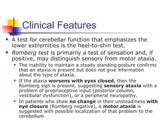 Clinical Features
   A test for cerebellar function that emphasizes the
    lower extremities is the heel-to-shin test.
   Romberg test is primarily a test of sensation and, if
    positive, may distinguish sensory from motor ataxia.
       The inability to maintain a steady standing posture confirms
        that an ataxia is present but does not give information
        about the type of ataxia.
       If the ataxia worsens with eyes closed, then the
        Romberg sign is present, suggesting sensory ataxia with a
        problem of proprioceptive input (posterior column,
        vestibular dysfunction), or a peripheral neuropathy.
       In patients who show no change in their unsteadiness with
        eye closure (Romberg negative), a motor ataxia is
        suggested with possible localization of that problem to the
        cerebellum
 