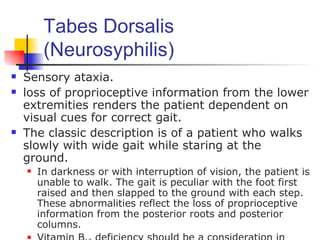 Tabes Dorsalis
         (Neurosyphilis)
   Sensory ataxia.
   loss of proprioceptive information from the lower
    extremities renders the patient dependent on
    visual cues for correct gait.
   The classic description is of a patient who walks
    slowly with wide gait while staring at the
    ground.
       In darkness or with interruption of vision, the patient is
        unable to walk. The gait is peculiar with the foot first
        raised and then slapped to the ground with each step.
        These abnormalities reflect the loss of proprioceptive
        information from the posterior roots and posterior
        columns.
    
 