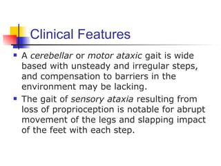 Clinical Features
   A cerebellar or motor ataxic gait is wide
    based with unsteady and irregular steps,
    and compensation to barriers in the
    environment may be lacking.
   The gait of sensory ataxia resulting from
    loss of proprioception is notable for abrupt
    movement of the legs and slapping impact
    of the feet with each step.
 