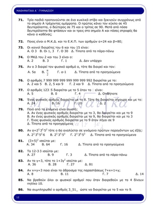ΜΑΘΗΜΑΤΙΚΑ Α΄ ΓΥΜΝΑΣΙΟΥ


 71.   Τρία παιδιά προπονούνται σε ένα κυκλικό στίβο και ξεκινούν συγχρόνως από
       το σηµείο Α τρέχοντας οµόρροπα. Ο πρώτος κάνει τον κύκλο σε 45
       δευτερόλεπτα, ο δεύτερος σε 75 και ο τρίτος σε 90. Μετά από πόσα
       δευτερόλεπτα θα φτάσουν και οι τρεις στο σηµείο Α και πόσες στροφές θα
       κάνει ο καθένας;

 72.   Ποιος είναι ο Μ.Κ.∆. και το Ε.Κ.Π. των αριθµών α=24 και β=80;

 73.   Οι κοινοί διαιρέτες του 6 και του 15 είναι:
       Α. Ο 3 Β. Οι 1, 3 Γ. Ο 30 ∆. Τίποτα από τα πάρα-πάνω

 74.   Ο ΜΚ∆ του 2 και του 3 είναι ο:
       Α. 2     Β. 3        Γ. 1             ∆. ∆εν υπάρχει

 75.   Αν ο 3 διαιρεί τον φυσικό αριθµό α, τότε θα διαιρεί και τον:
                    α
       Α. 5α     Β.        Γ. α-1     ∆. Τίποτα από τα προηγούµενα
                    2

 76.   Ο αριθµός 7 999 999 999 999 999 999 992 διαιρείται µε το:
       Α. 2 και 5 Β. 2, 5 και 9  Γ. 2 και 9 ∆. Τίποτα από τα προηγούµενα

 77.   Ο αριθµός 123 5 διαιρείται µε το 5 όταν το       είναι:




         M a [∂η ] ατ ∫ κα ′
                                           µ
       Α. 5          Β. 0             Γ. 4                ∆. Οτιδήποτε

 78.   Ένας φυσικός αρθµός διαιρείται µε το 8. Τότε θα διαιρείται σίγουρα και µε το:
       Α. 24          Β. 16          Γ. 10            ∆. 2

 79.   Ποιό από τα επόµενα είναι σωστό;
       Α. Αν ένας φυσικός αριθµός διαιρείται µε το 3, θα διαιρείται και µε το 9

                                       µ            γ
       Β. Αν ένας φυσικός αριθµός διαιρείται µε το 9, θα διαιρείται και µε το 3
       Γ. Ένας φυσικός αριθµός διαιρείται µε το 9 όταν λήγει σε 9
                               κ.
       ∆. Τίποτα από τα προηγούµενα        α΄ [ γ       ]ε
 80.
                                                             λ
       Αν α=22.35.52 τότε ο 6α αναλύεται σε γινόµενο πρώτων παραγόντων ως εξής:
       Α. 22.35.52.6  Β. 22.35.52  Γ. 23.36.52  ∆. Τίποτα από τα προηγούµενα

 81.    (3+5)2 ισούται µε:
       Α. 34     Β. 64         Γ. 16        ∆. Τίποτα από τα προηγούµενα

 82.   Το 12-3.3 ισούται µε:
       Α. 27        Β. 9          Γ. 3          ∆. Τίποτα από τα πάρα-πάνω

 83.   Αν το γ=3, τότε το 1+3γ2 ισούται µε:
       Α. 36        Β. 28       Γ. 27       ∆. 81

 84.   Αν x+y=3 ποιο είναι το άθροισµα της παραστάσεως 7+x+1+y;
       Α. 8                 Β. 11                    Γ. 7                         ∆. 14

 85.   Να βρεθούν όλοι οι φυσικοί αριθµοί που όταν διαιρεθούν µε το 4 δίνουν
       πηλίκο 10.

 86.   Να συµπληρωθεί ο αριθµός 3_51_ ώστε να διαιρείται µε το 5 και το 9.

12
 