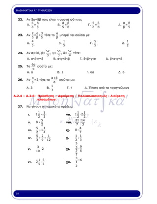ΜΑΘΗΜΑΤΙΚΑ Α΄ ΓΥΜΝΑΣΙΟΥ


  22.   Αν 5α=8β ποια είναι η σωστή ισότητα;
           5 8                 α β                         5 β                   α 8
        Α. =                Β. =                      Γ.    =              ∆.     =
           α β                 5 8                         α 8                   β 5

           2 α 3         α
  23.   Αν   < < τότε το   µπορεί να ισούται µε:
           5 β 5         β
           4                  1                    5                                 1
        Α.                 Β.                   Γ.                              ∆.
           5                  5                    5                                 2
                   57      58      57
  24.   Αν α=58, β=   , γ=    , δ=    τότε:
                    3       3       4
        Α. α<β<γ<δ       Β. α<γ<δ<β       Γ. δ<β<γ<α                ∆. β<α<γ<δ
           6α
  25.   Το    ισούται µε:
            α
        Α. α                Β. 1                     Γ. 6α                 ∆. 6
            α            α+β
  26.   Αν    =3 τότε το     ισούται µε:
            β              α
                         1
        Α. 3          Β.          Γ. 4           ∆. Τίποτα από τα προηγούµενα
                         3



         M a [∂η ] ατ ∫ κα ′
                                          µ
Α.2.4 – Α.2.6: Πρόσθεση – Αφαίρεση – Πολλαπλασιασµός - ∆ιαίρεση
               κλασµάτων.

  27.   Να γίνουν οι παρακάτω πράξεις:


                                                     γ
                 1 1                       1     1
        ι.     1   −               νιι.   1   ⋅2
                 2 3
                                    µ      2     2
               8+
                   5
                             κ . νιιι. α΄ [ γ
                                          21 14
                                              ⋅            ]ε
                                                                λ
        ιι.
                   2                      7 3
               5     1                        4
        ιιι.      −1               ιχ.    8:
               2     4                        7
               5 2     1                  1 1
        ιν.      + +               χ.       :
               3 9 12                     2 3
                                          5
                3
                  ⋅2                      3 ⋅9
        ν.                         χι.
               10                         3 5
                                          7
                                          3
                   1 5                      :6
        νι.    2    ⋅              χιι.   1
                   5 7
                                          2




 18
 