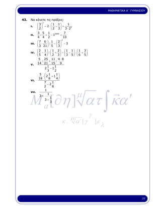 ΜΑΘΗΜΑΤΙΚΑ Α΄ ΓΥΜΝΑΣΙΟΥ


43.   Να κάνετε τις πράξεις:
               2
          ⎛3⎞         ⎛1 1⎞         1
      ι.  ⎜ 2 ⎟ − 2 ⋅ ⎜ 2 − 3 ⎟ + 3 ⋅ 22
          ⎝ ⎠         ⎝       ⎠
          3 5 1                  7
      ιι.    : + − 12009 +
          4 4 2                 10
                               3
             ⎛7 6 ⎞ 1 ⎛2⎞
      ιιι.   ⎜ 3 ⋅ 21 ⎟ : 5 − ⎜ 3 ⎟ − 3
             ⎝         ⎠       ⎝ ⎠
             ⎛2 1 ⎞ ⎛1 2⎞ ⎛1 1⎞ ⎛1 3⎞
      ιν.    ⎜5 − 4⎟ :⎜2 + 3⎟ − ⎜3 − 5⎟ ⋅ ⎜6 + 5⎟
             ⎝         ⎠ ⎝        ⎠ ⎝   ⎠ ⎝     ⎠
               5 25 11 4 ⋅ 8
                 :       +     :
      ν.     14 21 15             9
                       1      1
                     2 −1
                       3      2
                5 ⎛ 1          1⎞
                   ⋅ ⎜2 + 1 ⎟
               18 ⎝ 8          4⎠
      νι.
                    7       1
                       −2
                    2       8




      M a [∂η ] ατ ∫ κα ′
                     1
      νιι.
               3+
                     3+
                       1
                          1
                                           µ
                          3




                                       µ            γ
                               κ.          α΄ [ γ       ]ε
                                                             λ




                                                                                      23
 