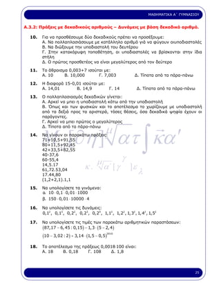 ΜΑΘΗΜΑΤΙΚΑ Α΄ ΓΥΜΝΑΣΙΟΥ


Α.3.2: Πράξεις µε δεκαδικούς αριθµούς – ∆υνάµεις µε βάση δεκαδικό αριθµό.

  10.   Για να προσθέσουµε δύο δεκαδικούς πρέπει να προσέξουµε:
        Α. Να πολλαπλασιάσουµε µε κατάλληλο αριθµό γιά να φύγουν οιυποδιαστολές
        Β. Να διώξουµε την υποδιαστολή του δευτέρου
        Γ. Στην κατακόρυφη τοποθέτηση, οι υποδιαστολές να βρίσκονται στην ίδια
        στήλη
        ∆. Ο πρώτος προσθετέος να είναι µεγαλύτερος από τον δεύτερο

  11.   Το άθροισµα 0,003+7 ισούται µε:
        Α. 10     Β. 10,000      Γ. 7,003                      ∆. Τίποτα από τα πάρα-πάνω

  12.   Η διαφορά 15-0,01 ισούται µε:
        Α. 14,01       Β. 14,9        Γ. 14                      ∆. Τίποτα από τα πάρα-πάνω

  13.   Ο πολλαπλασιασµός δεκαδικών γίνεται:
        Α. Αρκεί να µπει η υποδιαστολή κάτω από την υποδιαστολή
        Β. Όπως και των φυσικών και το αποτέλεσµα το χωρίζουµε µε υποδιαστολή
        από τα δεξιά προς τα αριστερά, τόσες θέσεις, όσα δεκαδικά ψηφία έχουν οι
        παράγοντες.
        Γ. Αρκεί να µπει πρώτος ο µεγαλύτερος




        M a [∂η ] ατ ∫ κα ′
  14.
        ∆. Τίποτα από τα πάρα-πάνω

        Να γίνουν οι παρακάτω πράξεις:
                                             µ
        71+10,5+91,55
        80+11,5+92,45
        42+33,5+82,55
        40-37,6
        60-55,4
                                        µ              γ
        14,5.17
                                 κ.         α΄ [ γ          ]ε
        61,72.53,04
        17.44,80                                                 λ
        (1,2+2,1).1,1

  15.   Να υπολογίσετε τα γινόµενα:
        α. 10 ⋅ 0,1 ⋅ 0, 01 ⋅ 1000
        β. 150 ⋅ 0, 01 ⋅ 10000 ⋅ 4

  16.   Να υπολογίσετε τις δυνάµεις:
        0,12 , 0,13 , 0,22 , 0,23 , 0,24 , 1,12 , 1,22 , 1,32 , 1, 42 , 1,52

  17.   Να υπολογίσετε τις τιµές των παρακάτω αριθµητικών παραστάσεων:
        (87,17 − 6, 45 : 0,15) − 1,3 ⋅ (5 − 2, 4)
        (10 − 3, 02 : 2) + 3,14 ⋅ (1,5 − 0,5)
                                              2010




  18.   Το αποτέλεσµα της πράξεως 0,0018.100 είναι:
        Α. 18    Β. 0,18    Γ. 108    ∆. 1,8




                                                                                              25
 