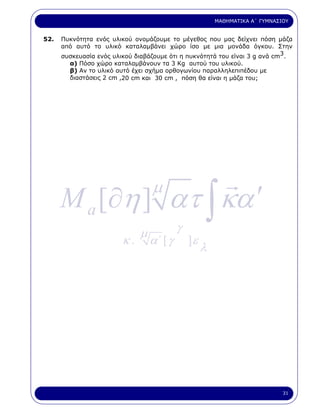 ΜΑΘΗΜΑΤΙΚΑ Α΄ ΓΥΜΝΑΣΙΟΥ


52.   Πυκνότητα ενός υλικού ονοµάζουµε το µέγεθος που µας δείχνει πόση µάζα
      από αυτό το υλικό καταλαµβάνει χώρο ίσο µε µια µονάδα όγκου. Στην
      συσκευασία ενός υλικού διαβάζουµε ότι η πυκνότητά του είναι 3 g ανά cm3.
        α) Πόσο χώρο καταλαµβάνουν τα 3 Kg αυτού του υλικού.
        β) Αν το υλικό αυτό έχει σχήµα ορθογωνίου παραλληλεπιπέδου µε
        διαστάσεις 2 cm ,20 cm και 30 cm , πόση θα είναι η µάζα του;




      M a [∂η ] ατ ∫ κα ′
                                  µ

                              µ            γ
                         κ.       α΄ [ γ       ]ε
                                                    λ




                                                                             31
 