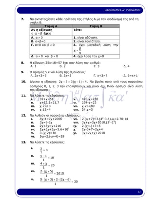 ΜΑΘΗΜΑΤΙΚΑ Α΄ ΓΥΜΝΑΣΙΟΥ


7.    Να αντιστοιχίσετε κάθε πρόταση της στήλης Α µε την ισοδύναµή της από τη
      στήλη Β.
                  Στήλη Α                      Στήλη Β
       Αν η εξίσωση                Τότε:
       α ⋅ χ = β έχει:
       Α. α ≠ 0                    1. είναι αδύνατη.
       Β. α=β=0                    2. είναι ταυτότητα.
       Γ. α=0 και β ≠ 0            3. έχει µοναδική λύση την
                                       β
                                   χ=
                                        α
       ∆. α ≠ 0 και β ≠ 0          4. έχει λύση την χ=0

8.    Η εξίσωση 25x-18=57 έχει σαν λύση τον αριθµό:
      Α. 1              Β. 2                   Γ. 3                              ∆. 4

9.    Ο αριθµός 5 είναι λύση της εξισώσεως:
      Α. 2x+3=5           Β. 5x=5                          Γ. x+3=7              ∆. 6=x+1

10.   ∆ίνεται η εξίσωση: 2χ + 3 = 3 ( χ − 1) + 4 . Να βρείτε ποιοι από τους παρακάτω
      αριθµούς 0, 1, 2, 3 την επαληθεύουν και ποιοι όχι. Ποιοι αριθµοί είναι λύση



      M a [∂η ] ατ ∫ κα ′
11.
      της εξίσωσης;

      Να λύσετε τις εξισώσεις:
                                             µ
       ι.   32+χ=51                          ν.      470-χ=230
       ιι.  χ+12,5=21,7                      νι.     254-χ=23
       ιιι. χ-7=13                           νιι.    χ-23=89
       ιν.  χ:12=4
                              µ          γ   νιιι.   24:χ=3

12.
                         κ       α΄ [ 2.(ψ+7)+3.(4 -3.4).ψ=2.70-14
                                 νιι. γ
      Να λυθούν οι παρακάτω εξισώσεις:
            8χ-4=7χ+2006 .                  ]ε
                                               λ
                                                                 2
       ι.
                                                                       2   3
       ιι.  3χ=9-2χ              νιιι. 3χ+χ=3χ+2010.(3 -2 )
      ιιι.   2χ+3χ=χ+216                     ιχ.     2.(χ-1)+7=5
      ιν.    2χ+3χ+5χ=5.6+102                χ.      2χ-3+7=2χ+4
      ν.     3.(χ-2)=18                      χι.     3χ=2χ+χ+2010
      νι.    5ω+2.(ω+4)=29

13.   Να λύσετε τις εξισώσεις:

      ι.     χ
                =4
             1
      ιι.    χ −1
                     = 10
               1
      ιιι.   4+χ
                     = 20
               1
      ιν.    2 ⋅ ( χ + 5)
                          = 2010
                   1
      ν.     5 ⋅ ( χ + 3) + 2 ⋅ (2χ − 6 )
                                            = 30
                          1

                                                                                            33
 