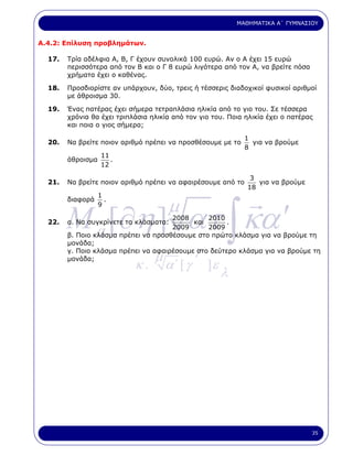 ΜΑΘΗΜΑΤΙΚΑ Α΄ ΓΥΜΝΑΣΙΟΥ


Α.4.2: Επίλυση προβληµάτων.

  17.   Τρία αδέλφια Α, Β, Γ έχουν συνολικά 100 ευρώ. Αν ο Α έχει 15 ευρώ
        περισσότερα από τον Β και ο Γ 8 ευρώ λιγότερα από τον Α, να βρείτε πόσα
        χρήµατα έχει ο καθένας.

  18.   Προσδιορίστε αν υπάρχουν, δύο, τρεις ή τέσσερις διαδοχικοί φυσικοί αριθµοί
        µε άθροισµα 30.

  19.   Ένας πατέρας έχει σήµερα τετραπλάσια ηλικία από το γιο του. Σε τέσσερα
        χρόνια θα έχει τριπλάσια ηλικία από τον γιο του. Ποια ηλικία έχει ο πατέρας
        και ποια ο γιος σήµερα;

                                                              1
  20.   Να βρείτε ποιον αριθµό πρέπει να προσθέσουµε µε το      για να βρούµε
                                                              8
                    11
        άθροισµα       .
                    12

                                                                3
  21.   Να βρείτε ποιον αριθµό πρέπει να αφαιρέσουµε από το       για να βρούµε
                                                               18
                   1



        M a [∂η ] ατ ∫ κα ′
                                      µ
        διαφορά      .
                   9

                                      2008      2010
  22.   α. Να συγκρίνετε τα κλάσµατα:       και      .
                                      2009      2009
        β. Ποιο κλάσµα πρέπει να προσθέσουµε στο πρώτο κλάσµα για να βρούµε τη
        µονάδα;

        µονάδα;                   µ            γ
        γ. Ποιο κλάσµα πρέπει να αφαιρέσουµε στο δεύτερο κλάσµα για να βρούµε τη

                            κ.        α΄ [ γ       ]ε
                                                        λ




                                                                                  35
 