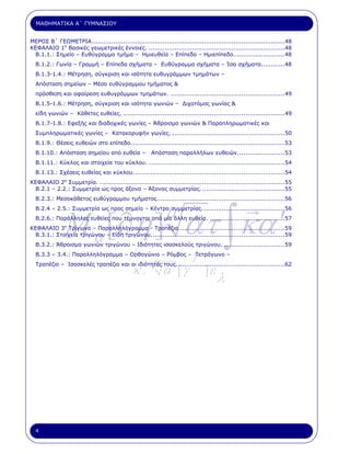 ΜΑΘΗΜΑΤΙΚΑ Α΄ ΓΥΜΝΑΣΙΟΥ


ΜΕΡΟΣ Β΄ ΓΕΩΜΕΤΡΙΑ..................................................................................................48
ΚΕΦΑΛΑΙΟ 1ο Βασικές γεωµετρικές έννοιες. .....................................................................48
 Β.1.1.: Σηµείο – Ευθύγραµµο τµήµα – Ηµιευθεία – Επίπεδο – Ηµιεπίπεδο..........................48
  Β.1.2.: Γωνία – Γραµµή – Επίπεδα σχήµατα – Ευθύγραµµα σχήµατα – Ίσα σχήµατα............48
  Β.1.3-1.4.: Μέτρηση, σύγκριση και ισότητα ευθυγράµµων τµηµάτων –
  Απόσταση σηµείων – Μέσο ευθύγραµµου τµήµατος &
  πρόσθεση και αφαίρεση ευθυγράµµων τµηµάτων. ..........................................................49
  Β.1.5-1.6.: Μέτρηση, σύγκριση και ισότητα γωνιών – ∆ιχοτόµος γωνίας &
  είδη γωνιών – Κάθετες ευθείες. ..................................................................................49
  Β.1.7-1.8.: Εφεξής και διαδοχικές γωνίες – Άθροισµα γωνιών & Παραπληρωµατικές και
  Συµπληρωµατικές γωνίες – Κατακορυφήν γωνίες. .........................................................50
  Β.1.9.: Θέσεις ευθειών στο επίπεδο. .............................................................................53
  Β.1.10.: Απόσταση σηµείου από ευθεία –               Απόσταση παραλλήλων ευθειών........................53
  Β.1.11.: Κύκλος και στοιχεία του κύκλου. .....................................................................54
  Β.1.13.: Σχέσεις ευθείας και κύκλου.............................................................................54
ΚΕΦΑΛΑΙΟ 2ο Συµµετρία. ..............................................................................................55
 Β.2.1 – 2.2.: Συµµετρία ως προς άξονα – Άξονας συµµετρίας. ..........................................55
  Β.2.3.: Μεσοκάθετος ευθύγραµµου τµήµατος.................................................................56




               M a [∂η ] ατ ∫ κα ′
                                                             µ
  Β.2.4 – 2.5.: Συµµετρία ως προς σηµείο – Κέντρο συµµετρίας. .........................................56
  Β.2.6.: Παράλληλες ευθείες που τέµνονται από µία άλλη ευθεία. ......................................57
ΚΕΦΑΛΑΙΟ 3ο Τρίγωνα – Παραλληλόγραµµα - Τραπέζια......................................................59
 Β.3.1.: Στοιχεία τριγώνου – Είδη τριγώνου....................................................................59
  Β.3.2.: Άθροισµα γωνιών τριγώνου – Ιδιότητες ισοσκελούς τριγώνου. ...............................59
  Β.3.3 – 3.4.: Παραλληλόγραµµα – Ορθογώνιο – Ρόµβος – Τετράγωνο –
                                                       µ                 γ
                                              κ.            α΄ [ γ             ]ε
  Τραπέζιο – Ισοσκελές τραπέζιο και οι ιδιότητές τους. ......................................................62

                                                                                     λ




  4
 