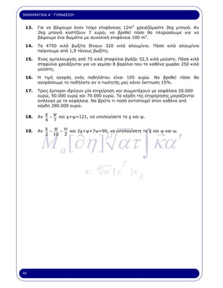 ΜΑΘΗΜΑΤΙΚΑ Α΄ ΓΥΜΝΑΣΙΟΥ


 13.   Για να βάψουµε έναν τοίχο επιφάνειας 12m2 χρειαζόµαστε 3kg µπογιά. Αν
       2kg µπογιά κοστίζουν 7 ευρώ, να βρεθεί πόσο θα πληρώσουµε για να
       βάψουµε ένα δωµάτιο µε συνολική επιφάνεια 100 m2.

 14.   Τα 4750 κιλά βωξίτη δίνουν 320 κιλά αλουµίνιο. Πόσα κιλά αλουµίνιο
       παίρνουµε από 1,9 τόνους βωξίτη;

 15.   Ένας αµπελουργός από 75 κιλά σταφύλια βγάζει 52,5 κιλά µούστο. Πόσα κιλά
       σταφύλια χρειάζονται για να γεµίσει 8 βαρέλια που το καθένα χωράει 250 κιλά
       µούστο;

 16.   Η τιµή αγοράς ενός ποδηλάτου είναι 105 ευρώ. Να βρεθεί πόσο θα
       αγοράσουµε το ποδήλατο αν ο πωλητής µας κάνει έκπτωση 15%.

 17.   Τρεις έµποροι ιδρύουν µία επιχείρηση και συµµετέχουν µε κεφάλαια 20.000
       ευρώ, 50.000 ευρώ και 70.000 ευρώ. Τα κέρδη της επιχείρησης µοιράζονται
       ανάλογα µε τα κεφάλαια. Να βρείτε τι ποσό αντιστοιχεί στον καθένα από
       κέρδη 280.000 ευρώ.

            χ ψ
 18.   Αν    =  και χ+ψ=121, να υπολογίσετε τα χ και ψ.
            4 7




        M a [∂η ] ατ ∫ κα ′
                                      µ
            χ   ψ   ω
 19.   Αν     =   =   και 2χ+ψ+7ω=90, να υπολογίσετε τα χ και ψ και ω.
            3 10 2




                                  µ            γ
                             κ.       α΄ [ γ       ]ε
                                                        λ




40
 
