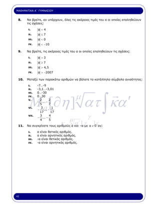 ΜΑΘΗΜΑΤΙΚΑ Α΄ ΓΥΜΝΑΣΙΟΥ


 8.    Να βρείτε, αν υπάρχουν, όλες τις ακέραιες τιµές του α οι οποίες επαληθεύουν
       τις σχέσεις:

       ι.     α <4
       ιι.    α ≤7
       ιιι.   α <0
       ιν.    α < −10

 9.    Να βρείτε, τις ακέραιες τιµές του α οι οποίες επαληθεύουν τις σχέσεις:

       ι.     α >3
       ιι.    α ≥7
       ιιι.   α > 4,5
       ιν.    α > −2007

 10.   Μεταξύ των παρακάτω αριθµών να βάλετε το κατάλληλο σύµβολο ανισότητας:

       ι.     -7…-9
       ιι.    -3,1…-3,01




        M a [∂η ] ατ ∫ κα ′
                                       µ
       ιιι.   0…-30
       ιν.    0…30
       ν.       2      2
              − ... −
                5      7
       νι.       3        1
              −    ... −
                17       17
       νιι.     3
              − ... −
                4
                        4
                        5          µ            γ
                              κ.       α΄ [ γ       ]ε
 11.   Να συγκρίνετε τους αριθµούς α και –α µε α ≠ 0 αν:
                                                         λ
       ι.     α είναι θετικός αριθµός.
       ιι.    α είναι αρνητικός αριθµός.
       ιιι.   -α είναι θετικός αριθµός.
       ιν.    -α είναι αρνητικός αριθµός.




42
 