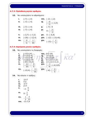 ΜΑΘΗΜΑΤΙΚΑ Α΄ ΓΥΜΝΑΣΙΟΥ


Α.7.3: Πρόσθεση ρητών αριθµών.

  12.   Να υπολογίσετε τα αθροίσµατα:

        ι.     ( +7 ) + ( +4 )        νιιι.   ( −2 ) + ( + 2 )
        ιι.    ( −7) + ( −4 )         ιχ.     ⎛ 5⎞
                                              ⎜ + 2 ⎟ + ( −2,5)
                                              ⎝      ⎠
        ιιι.   ( +7) + ( −4 )         χ.      ( −7 ) + 0
        ιν.    ( −7 ) + ( +4 )        χι.         ⎛ 2⎞
                                              0 + ⎜+ ⎟
                                                  ⎝ 3⎠
        ν.     ( +3,7 ) + ( −7,2 )    χιι.    0 + ( −6, 8 )
        νι.    ( +20 ) + ( −12, 4)    χιιι.   ( −12 ) + ( −23, 45)
        νιι.   ⎛ 3⎞ ⎛ 1 ⎞             χιν.                    1
               ⎜ − 5 ⎟ + ⎜ − 30 ⎟             ( −15) + ⎛ + 7 ⎞
                                                       ⎜     ⎟
               ⎝     ⎠ ⎝        ⎠                        ⎝        ⎠

Α.7.4: Αφαίρεση ρητών αριθµών.

  13.   Να υπολογίσετε τις διαφορές:




        M a [∂η ] ατ ∫ κα ′
        ι.
        ιι.
               (-13)-(-4)
               (+13)-(-4)
                                      νιιι.
                                      ιχ.
                                            µ 0-(-19)
                                              (+12)-0
        ιιι.   (-13)-(+4)             χ.      0-(-12,8)
        ιν.    (+13)-(+4)             χι.     (+1,1)-(-1,1)
        ν.     (-2)-(-13,4)           χιι.    (+1,1)-(+1,1)
        νι.    ⎛ 11 ⎞ ⎛ 3 ⎞
               ⎜ + 20 ⎟ − ⎜ − 5 ⎟
               ⎝      ⎠ ⎝       ⎠  µ
                                      χιιι.
                                             γ⎛ 1⎞
                                              ⎜ + 8 ⎟ − ( +0,125)
                                              ⎝     ⎠

               ( −23, 4) − ⎛ + κ .
        νιι.                   3 ⎞ χιν. ΄ [ γ ⎛ 1 ⎞
                                     α ( −4) − ⎜ − ]⎟ε
                           ⎜     ⎟
                             ⎝ 10 ⎠                    ⎝ 3⎠           λ
  14.   Να κάνετε τι πράξεις:

        ι.    -2+7
        ιι.   7-2
        ιιι.  -2-7
        ιν.   2+7
        ν.         5
              −3 −
                   4
        νι.       1
              0−
                  2
        νιι.    1   7
              − +
                2 21
        νιιι. -11-7,4




                                                                                               43
 