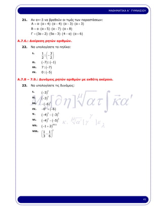 ΜΑΘΗΜΑΤΙΚΑ Α΄ ΓΥΜΝΑΣΙΟΥ


  21.   Αν α=-3 να βρεθούν οι τιµές των παραστάσεων:
        Α = α ⋅ ( α + 4 ) ⋅ ( α − 4 ) ⋅ ( α − 3) ⋅ ( α + 3)
        Β = α ⋅ ( α + 5) ⋅ ( α − 7 ) ⋅ ( α + 8 )
        Γ = (3α + 2 ) ⋅ (5α − 3 ) ⋅ ( 4 − α) ⋅ ( α + 6 )

Α.7.6.: ∆ιαίρεση ρητών αριθµών.

  22.   Να υπολογίσετε τα πηλίκα:

         ι.       1 ⎛ 3⎞
                   : −
                  2 ⎜ 2⎟
                    ⎝  ⎠
         ιι.      ( −7) : ( −1)
         ιιι.     7 : ( −7 )
         ιν.      0 : ( −5 )

Α.7.8 – 7.9.: ∆υνάµεις ρητών αριθµών µε εκθέτη ακέραιο.

  23.   Να υπολογίσετε τις δυνάµεις:




        M a [∂η ] ατ ∫ κα ′
                                                   µ
         ι.       ( −3 )
                       2


         ιι.      ( −3 )
                        3


         ιιι.     − ( −6 )
                           2


         ιν.      −62 + ( −6 )
         ν.       ( −4) − ( −3)                             γ
                         3        3


                                              µ
         νι.      ( −4 ) − ( − 5 )    κ.           α΄ [ γ       ]ε
                         3        2


         νιι.     ( −1 + 2 )
                             2011
                                                                     λ
         νιιι.    ⎛1 1⎞
                            2

                  ⎜3 − 6⎟
                  ⎝     ⎠




                                                                                              45
 