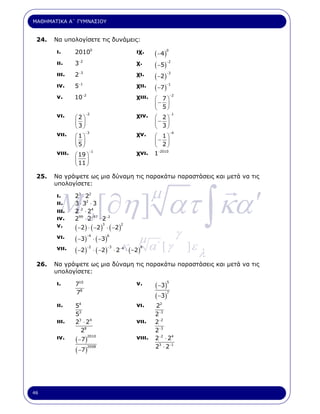 ΜΑΘΗΜΑΤΙΚΑ Α΄ ΓΥΜΝΑΣΙΟΥ


 24.   Να υπολογίσετε τις δυνάµεις:

       ι.      20100                      ιχ.     ( −4 )
                                                        0


       ιι.     3−2                        χ.      ( −5)
                                                         −2


       ιιι.    2 −3                       χι.     ( −2 )
                                                         −3


       ιν.     5−1                        χιι.    ( −7 )
                                                         −1


       ν.      10−2                       χιιι.   ⎛ 7⎞
                                                            −2

                                                  ⎜− 5⎟
                                                  ⎝   ⎠
       νι.     ⎛2⎞
                      −2
                                          χιν.    ⎛ 2⎞
                                                            −1

               ⎜3⎟                                ⎜− 3⎟
               ⎝ ⎠                                ⎝   ⎠
       νιι.    ⎛1⎞
                      −3
                                          χν.     ⎛ 1⎞
                                                            −4

               ⎜5⎟                                ⎜− 2⎟
               ⎝ ⎠                                ⎝     ⎠
       νιιι.   ⎛ 19 ⎞
                        −1
                                          χνι.    1 −2010

               ⎜ 11 ⎟
               ⎝    ⎠

 25.   Να γράψετε ως µια δύναµη τις παρακάτω παραστάσεις και µετά να τις
       υπολογίσετε:



        M a [∂η ] ατ ∫ κα ′
       ι.
       ιι.
               23 ⋅ 22
               3 ⋅ 32 ⋅ 3
                                                  µ
       ιιι.    2−2 ⋅ 24
       ιν.     299 ⋅ 2−97 ⋅ 2−2
       ν.      ( −2 ) ⋅ ( −2 ) ⋅ ( −2)
                              3       2


       νι.     ( −3) ⋅ ( −3)
                      −4       6
                                        µ                        γ
               ( −2 ) ⋅ ( −2) ⋅ 2 ⋅ ( −2) α΄
                                 −κ .                 [γ             ]ε
                                                                          λ
       νιι.          −2      −3   4      8




 26.   Να γράψετε ως µια δύναµη τις παρακάτω παραστάσεις και µετά να τις
       υπολογίσετε:

       ι.      710                        ν.      ( −3 )
                                                        5


               78
                                                  ( −3 )
                                                        7


       ιι.     54                         νι.     22
               53                                 2−3
       ιιι.    23 ⋅ 24                    νιι.    2−2
                 28                               2−3
       ιν.     ( −7)                      νιιι.
                      2010
                                                  2−2 ⋅ 24
                                                  23 ⋅ 2−1
               ( −7)
                    2008




46
 